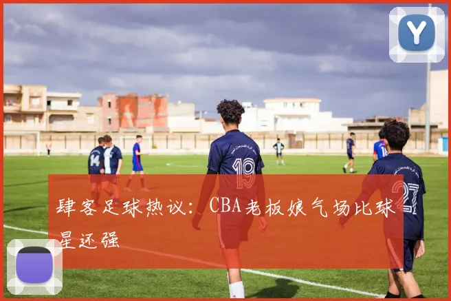 肆客足球热议:CBA老板娘气场比球星还强