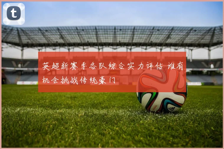 英超新赛季各队综合实力评估 谁有机会挑战传统豪门