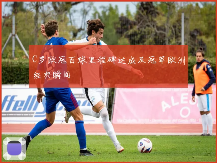 C罗欧冠百球里程碑达成及冠军欧洲经典瞬间