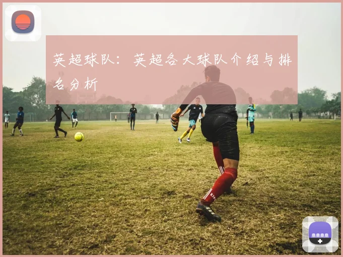 英超球队:英超各大球队介绍与排名分析