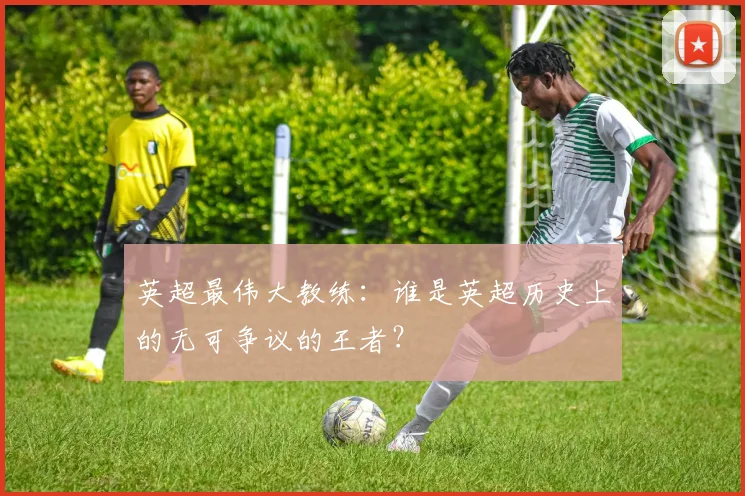 英超最伟大教练：谁是英超历史上的无可争议的王者？